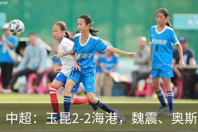 中超：玉昆2-2海港，魏震、奥斯卡、布尼亚明破门
