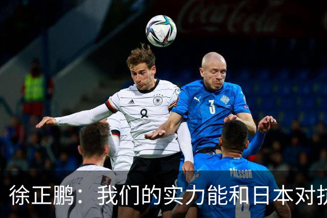 徐正鹏：我们的实力能和日本对抗，再给几分钟说不定扳平甚至赢了