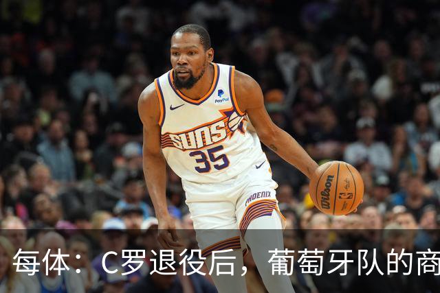 每体：C罗退役后，葡萄牙队的商业影响力可能大幅下滑
