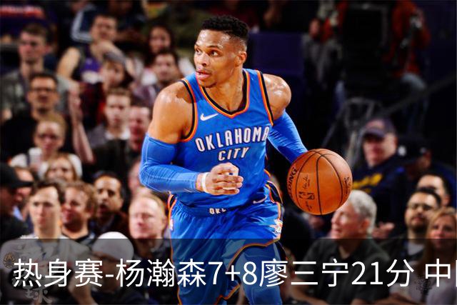 热身赛-杨瀚森7+8廖三宁21分 中国男篮力擒荷兰