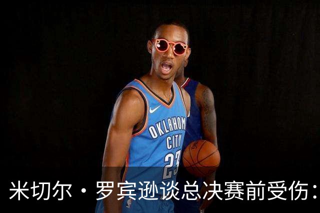 米切尔·罗宾逊谈总决赛前受伤：以为弟弟去世伤心一拳砸车上弄的