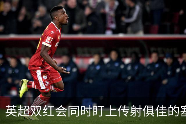 英超双红会同时盯上传射俱佳的塞内加尔前锋