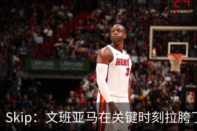 Skip：文班亚马在关键时刻拉胯了 他投丢了两个关键球+致命的失误